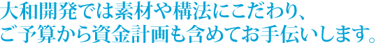 大和開発では素材や構法にこだわり、ご予算から資金計画も含めてお手伝いします。