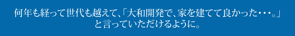 何年も経って世代も越えて、「大和開発で、家を建てて良かった・・・。」と言っていただけるように。